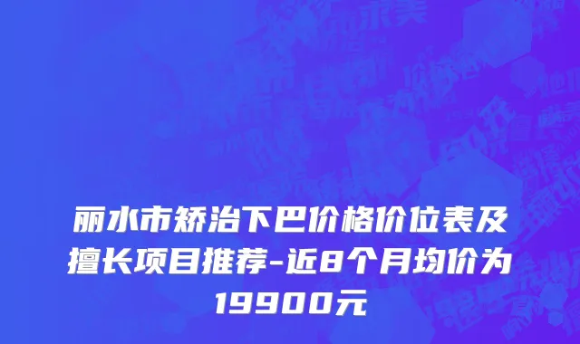 丽水市矫治下巴价格价位表及擅长项目推荐-近8个月均价为19900元