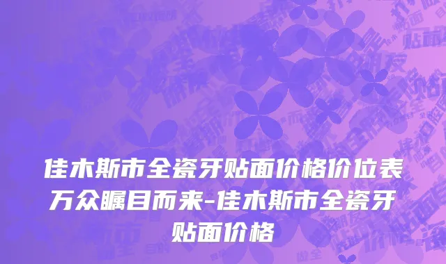 佳木斯市全瓷牙贴面价格价位表万众瞩目而来-佳木斯市全瓷牙贴面价格