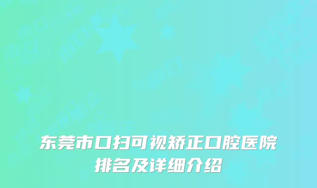 东莞市口扫可视矫正口腔医院排名及详细介绍