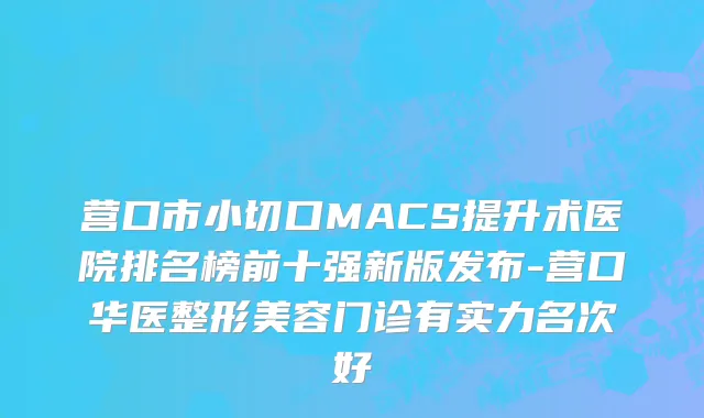 营口市小切口MACS提升术医院排名榜前十强新版发布-营口华医整形美容门诊有实力名次好