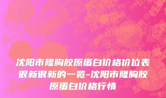 沈阳市隆胸胶原蛋白价格价位表很新很新的一览-沈阳市隆胸胶原蛋白价格行情