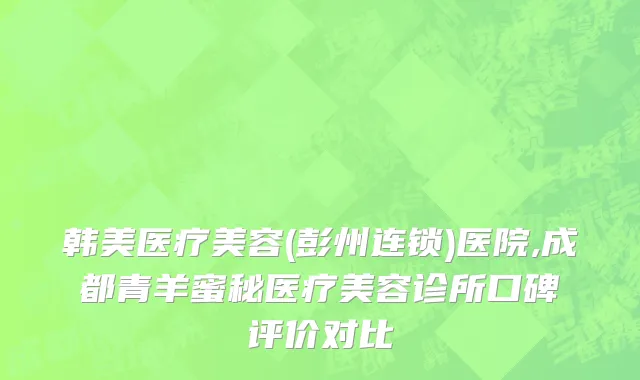 韩美医疗美容(彭州连锁)医院,成都青羊蜜秘医疗美容诊所口碑评价对比