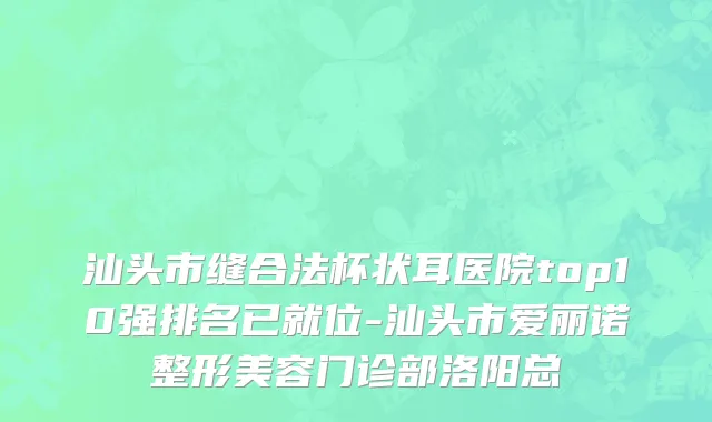 汕头市缝合法杯状耳医院top10强排名已就位-汕头市爱丽诺整形美容门诊部洛阳总