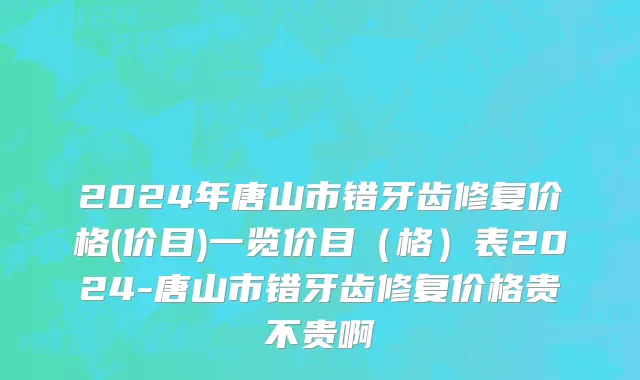 2024年唐山市错牙齿修复价格(价目)一览价目（格）表2024-唐山市错牙齿修复价格贵不贵啊