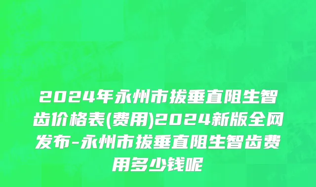 2024年永州市拔垂直阻生智齿价格表(费用)2024新版全网发布-永州市拔垂直阻生智齿费用多少钱呢