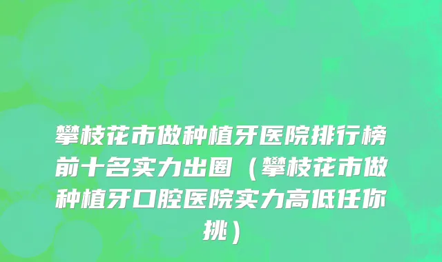 攀枝花市做种植牙医院排行榜前十名实力出圈（攀枝花市做种植牙口腔医院实力高低任你挑）