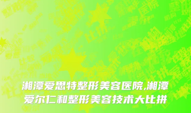湘潭爱思特整形美容医院,湘潭爱尔仁和整形美容技术大比拼