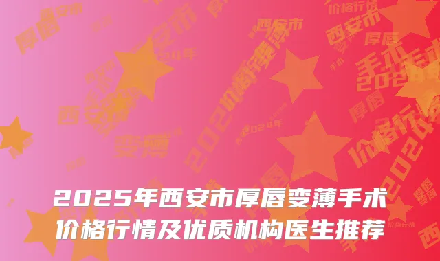 2025年西安市厚唇变薄手术价格行情及优质机构医生推荐