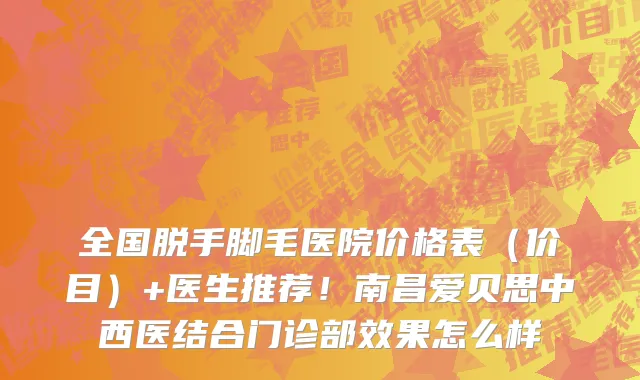 全国脱手脚毛医院价格表(价目)+医生推荐!南昌爱贝思中西医结合门诊部效果怎么样