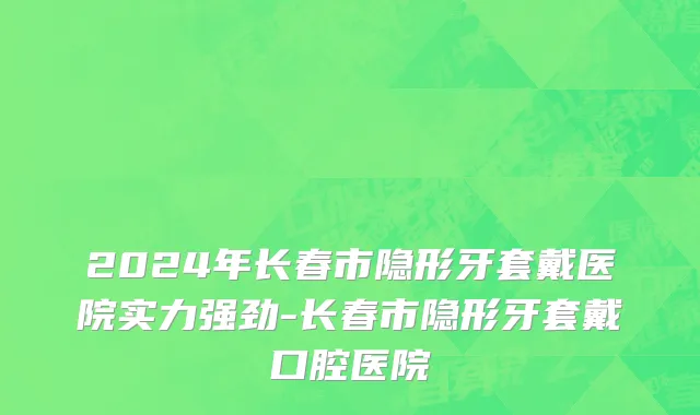 2024年长春市隐形牙套戴医院实力强劲-长春市隐形牙套戴口腔医院