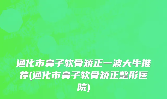 通化市鼻子软骨矫正一波大牛推荐(通化市鼻子软骨矫正整形医院)