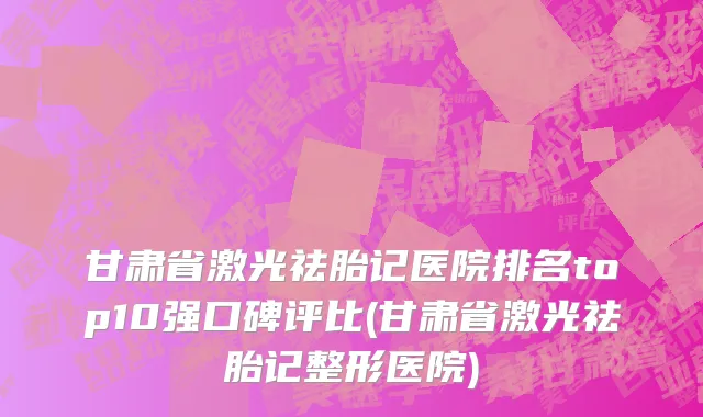 甘肃省激光祛胎记医院排名top10强口碑评比(甘肃省激光祛胎记整形医院)