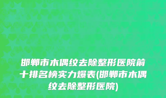 邯郸市木偶纹去除整形医院前十排名榜实力爆表(邯郸市木偶纹去除整形医院)