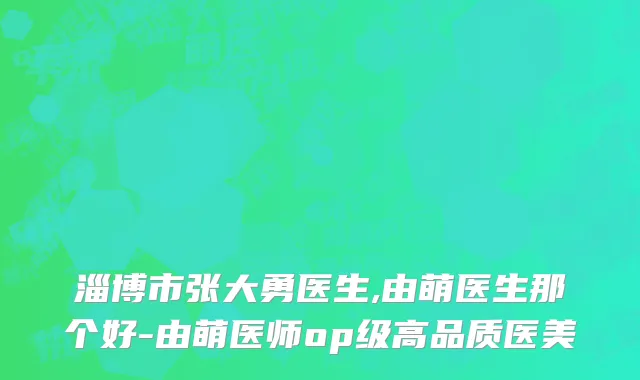 淄博市张大勇医生,由萌医生那个好-由萌医师op级高品质医美