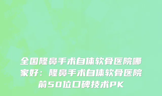 全国隆鼻手术自体软骨医院哪家好：隆鼻手术自体软骨医院前50位口碑技术PK