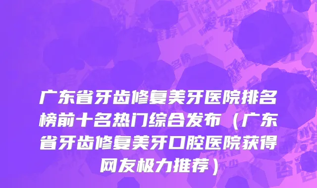 广东省牙齿修复美牙医院排名榜前十名热门综合发布（广东省牙齿修复美牙口腔医院获得网友极力推荐）