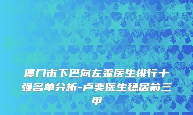 厦门市下巴向左歪医生排行十强名单分析-卢奕医生稳居前三甲