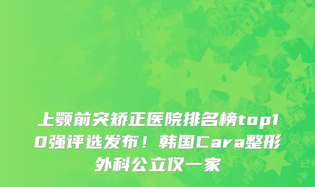 上颚前突矫正医院排名榜top10强评选发布!韩国Cara整形外科公立仅一家