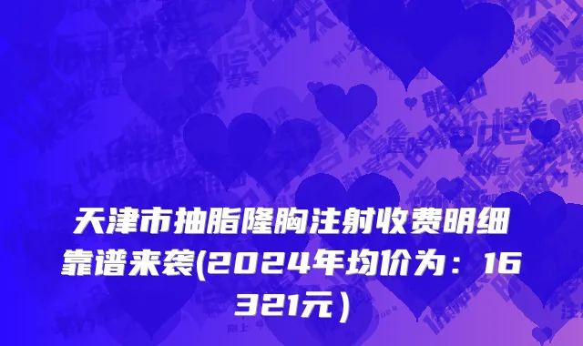 天津市抽脂隆胸注射收费明细靠谱来袭(2024年均价为：16321元）