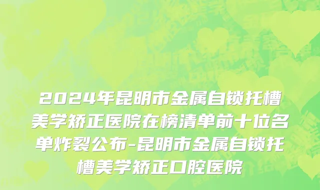 2024年昆明市金属自锁托槽美学矫正医院在榜清单前十位名单炸裂公布-昆明市金属自锁托槽美学矫正口腔医院