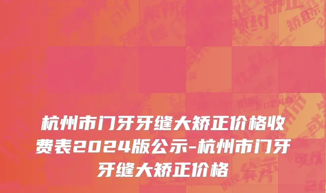 杭州市门牙牙缝大矫正价格收费表2024版公示-杭州市门牙牙缝大矫正价格