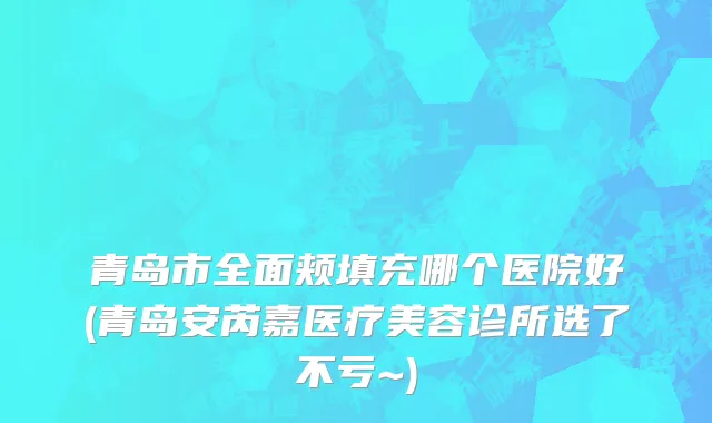 青岛市全面颊填充哪个医院好(青岛安芮嘉医疗美容诊所选了不亏~)