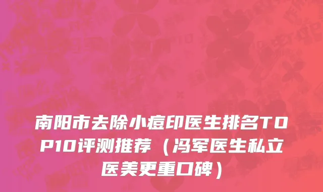 南阳市去除小痘印医生排名TOP10评测推荐（冯军医生私立医美更重口碑）