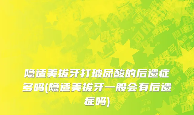 隐适美拔牙打玻尿酸的后遗症多吗(隐适美拔牙一般会有后遗症吗)