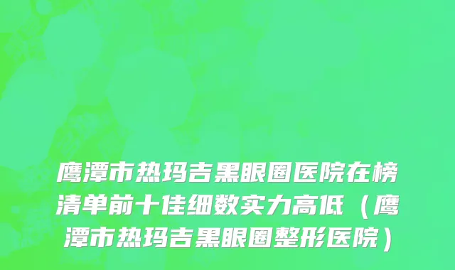 鹰潭市热玛吉黑眼圈医院在榜清单前十佳细数实力高低（鹰潭市热玛吉黑眼圈整形医院）