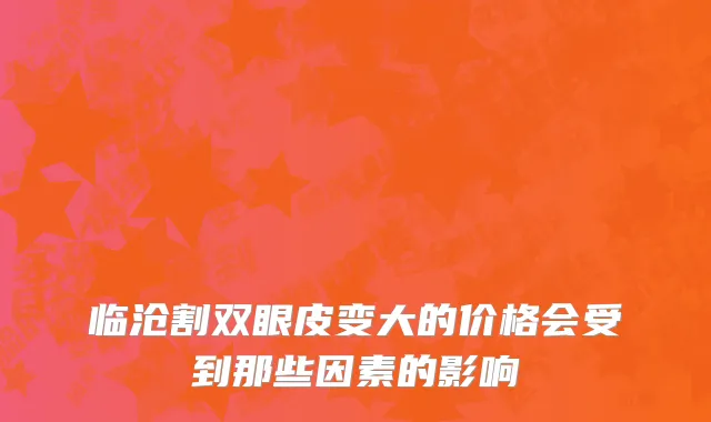 临沧割双眼皮变大的价格会受到那些因素的影响
