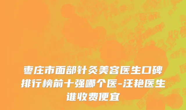 枣庄市面部针灸美容医生口碑排行榜前十强哪个医-汪艳医生谁收费便宜