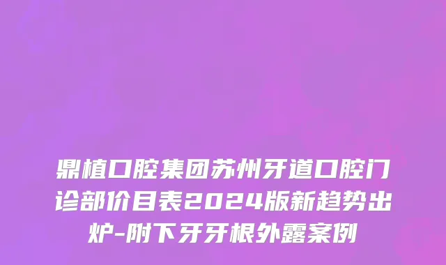 鼎植口腔集团苏州牙道口腔门诊部价目表2024版新趋势出炉-附下牙牙根外露案例