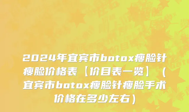 2024年宜宾市botox瘦脸针瘦脸价格表【价目表一览】（宜宾市botox瘦脸针瘦脸手术价格在多少左右）