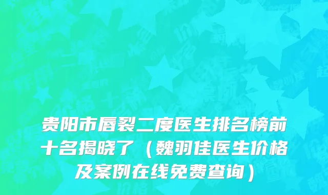 贵阳市唇裂二度医生排名榜前十名揭晓了（魏羽佳医生价格及案例在线免费查询）