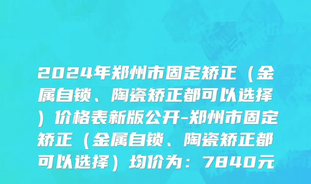 2024年郑州市固定矫正（金属自锁、陶瓷矫正都可以选择）价格表新版公开-郑州市固定矫正（金属自锁、陶瓷矫正都可以选择）均价为：7840元