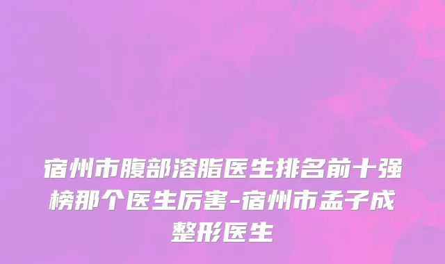 宿州市腹部溶脂医生排名前十强榜那个医生厉害-宿州市孟子成整形医生