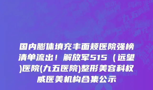 国内膨体填充丰面颊医院强榜清单流出!解放军515(远望)医院(九五医院)整形美容科权威医美机构合集公示