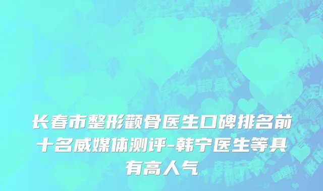 长春市整形颧骨医生口碑排名前十名威媒体测评-韩宁医生等具有高人气