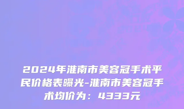 2024年淮南市美容冠手术平民价格表曝光-淮南市美容冠手术均价为：4333元