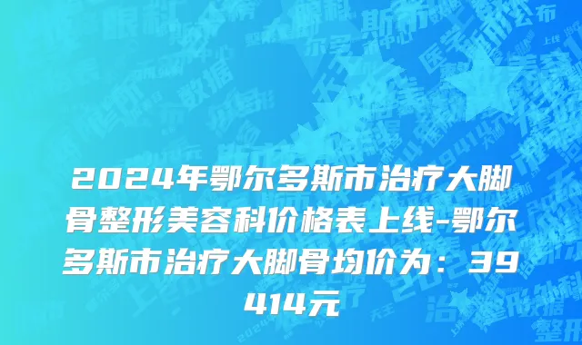 2024年鄂尔多斯市治疗大脚骨整形美容科价格表上线-鄂尔多斯市治疗大脚骨均价为：39414元