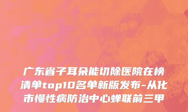 广东省子耳朵能切除医院在榜清单top10名单新版发布-从化市慢性病防治中心蝉联前三甲
