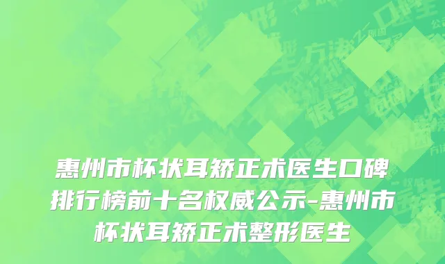 惠州市杯状耳矫正术医生口碑排行榜前十名权威公示-惠州市杯状耳矫正术整形医生