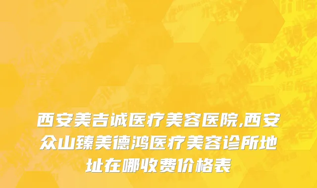 西安美吉诚医疗美容医院,西安众山臻美德鸿医疗美容诊所地址在哪收费价格表