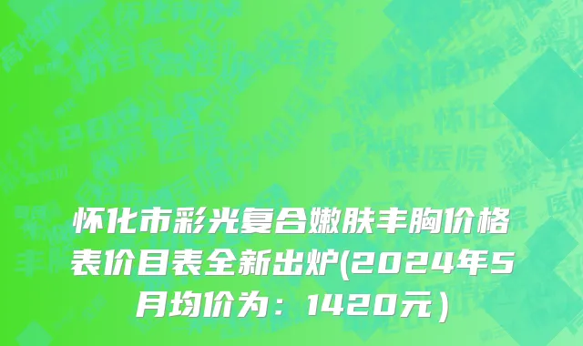 怀化市彩光复合嫩肤丰胸价格表价目表全新出炉(2024年5月均价为：1420元）