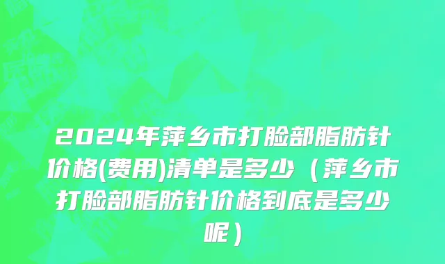 2024年萍乡市打脸部脂肪针价格(费用)清单是多少（萍乡市打脸部脂肪针价格到底是多少呢）