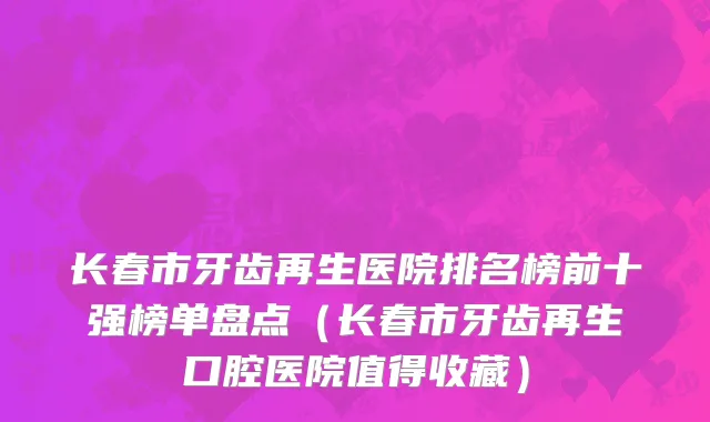 长春市牙齿再生医院排名榜前十强榜单盘点（长春市牙齿再生口腔医院值得收藏）