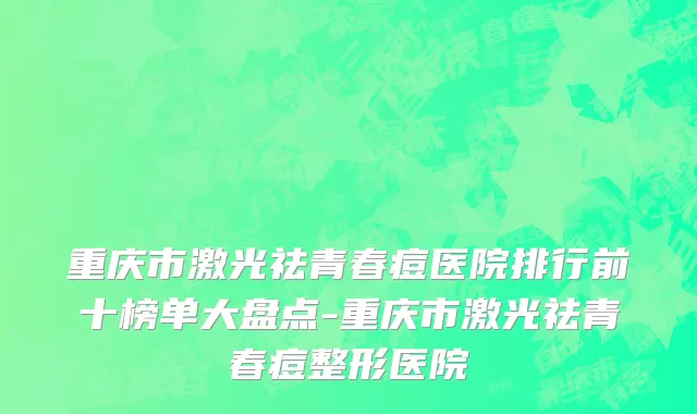 重庆市激光祛青春痘医院排行前十榜单大盘点-重庆市激光祛青春痘整形医院