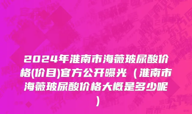 2024年淮南市海薇玻尿酸价格(价目)官方公开曝光（淮南市海薇玻尿酸价格大概是多少呢）