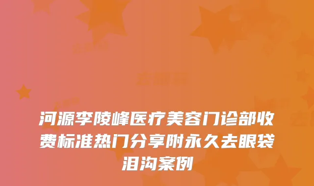 河源李陵峰医疗美容门诊部收费标准热门分享附永久去眼袋泪沟案例