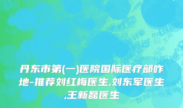 丹东市第(一)医院国际医疗部咋地-推荐刘红梅医生,刘东军医生,王新磊医生